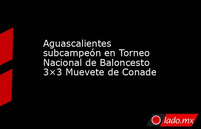 Aguascalientes subcampeón en Torneo Nacional de Baloncesto 3×3 Muevete de Conade. Noticias en tiempo real