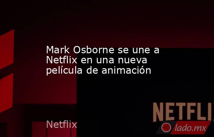 Mark Osborne se une a Netflix en una nueva película de animación. Noticias en tiempo real