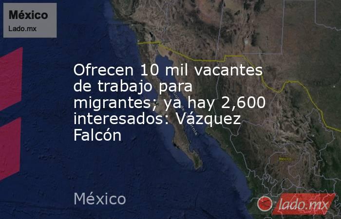 Ofrecen 10 mil vacantes de trabajo para migrantes; ya hay 2,600 interesados: Vázquez Falcón. Noticias en tiempo real