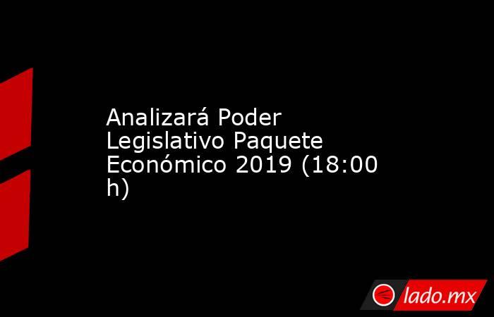 Analizará Poder Legislativo Paquete Económico 2019 (18:00 h). Noticias en tiempo real