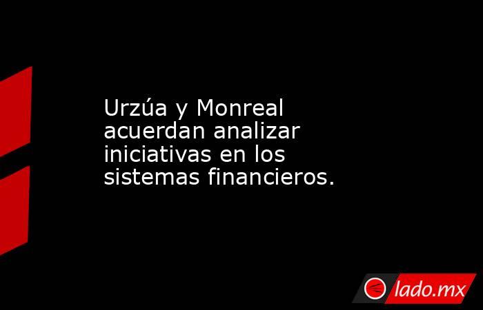 Urzúa y Monreal acuerdan analizar iniciativas en los sistemas financieros.. Noticias en tiempo real