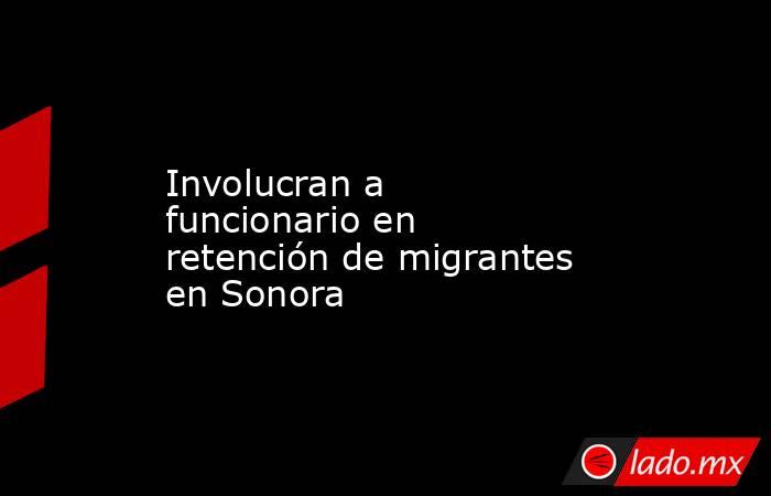 Involucran a funcionario en retención de migrantes en Sonora . Noticias en tiempo real