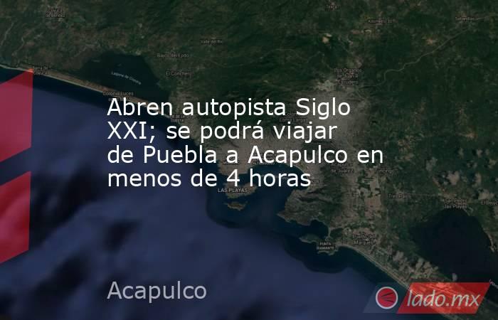 Abren autopista Siglo XXI; se podrá viajar de Puebla a Acapulco en menos de 4 horas. Noticias en tiempo real
