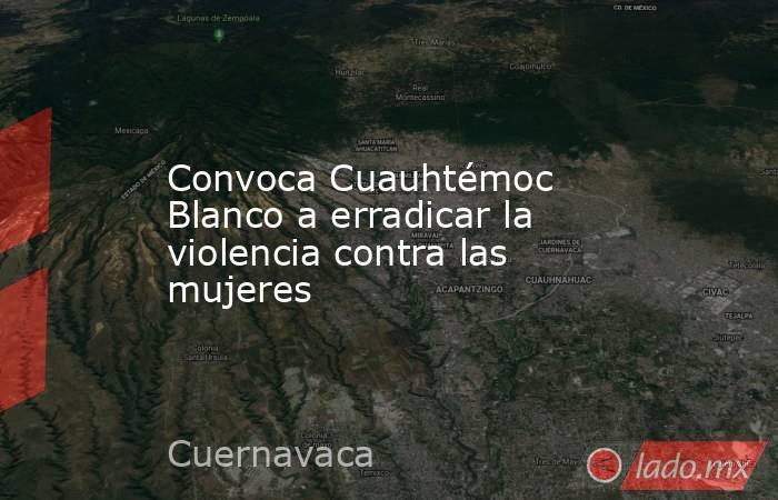 Convoca Cuauhtémoc Blanco a erradicar la violencia contra las mujeres. Noticias en tiempo real