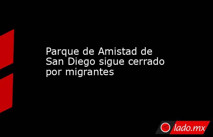 Parque de Amistad de San Diego sigue cerrado por migrantes . Noticias en tiempo real