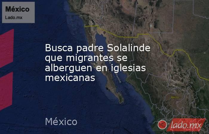 Busca padre Solalinde que migrantes se alberguen en iglesias mexicanas. Noticias en tiempo real