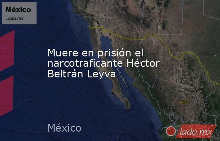 Muere en prisión el narcotraficante Héctor Beltrán Leyva. Noticias en tiempo real