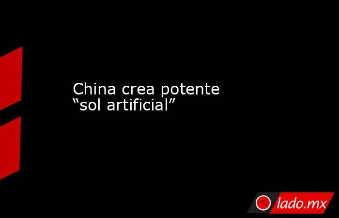China crea potente “sol artificial”. Noticias en tiempo real