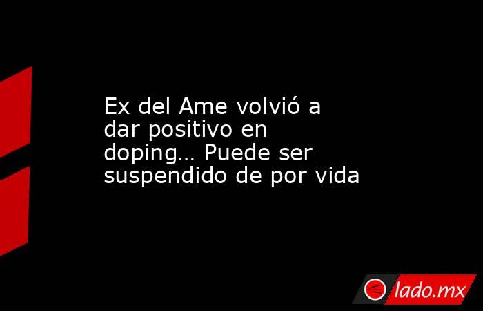 Ex del Ame volvió a dar positivo en doping… Puede ser suspendido de por vida. Noticias en tiempo real