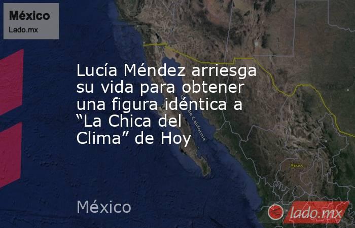 Lucía Méndez arriesga su vida para obtener una figura idéntica a “La Chica del Clima” de Hoy. Noticias en tiempo real