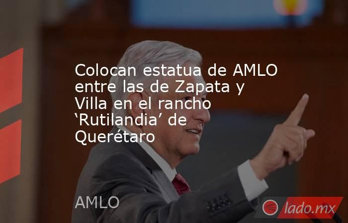 Colocan estatua de AMLO entre las de Zapata y Villa en el rancho ‘Rutilandia’ de Querétaro. Noticias en tiempo real