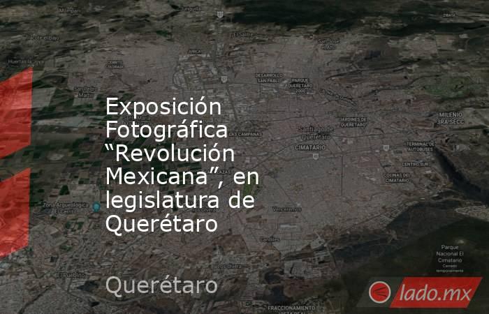 Exposición Fotográfica “Revolución Mexicana”, en legislatura de Querétaro. Noticias en tiempo real