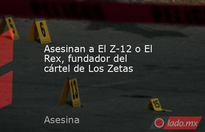 Asesinan a El Z-12 o El Rex, fundador del cártel de Los Zetas. Noticias en tiempo real