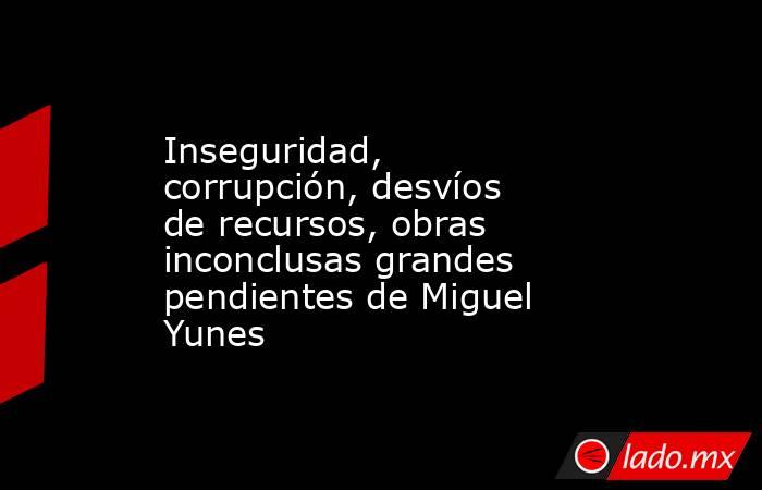 Inseguridad, corrupción, desvíos de recursos, obras inconclusas grandes pendientes de Miguel Yunes. Noticias en tiempo real