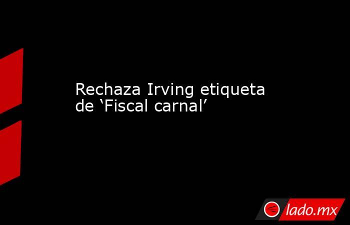 Rechaza Irving etiqueta de ‘Fiscal carnal’. Noticias en tiempo real