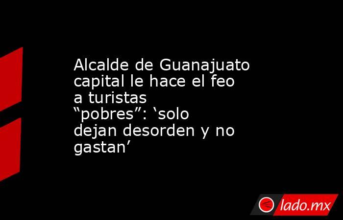 Alcalde de Guanajuato capital le hace el feo a turistas “pobres”: ‘solo dejan desorden y no gastan’. Noticias en tiempo real
