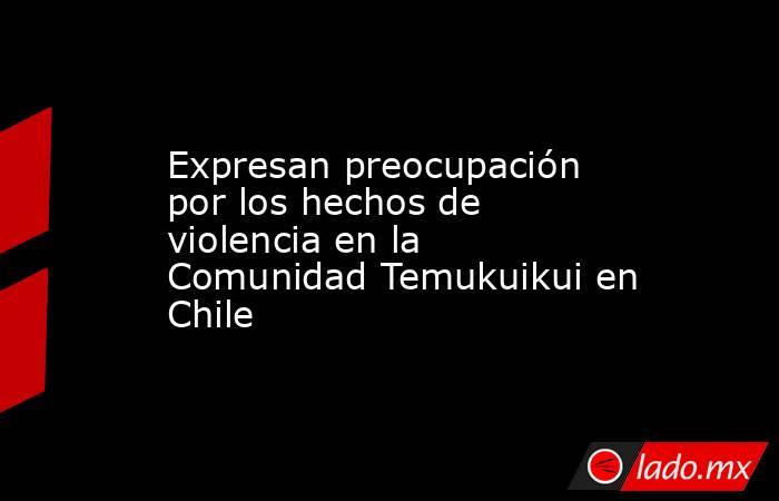 Expresan preocupación por los hechos de violencia en la Comunidad Temukuikui en Chile. Noticias en tiempo real