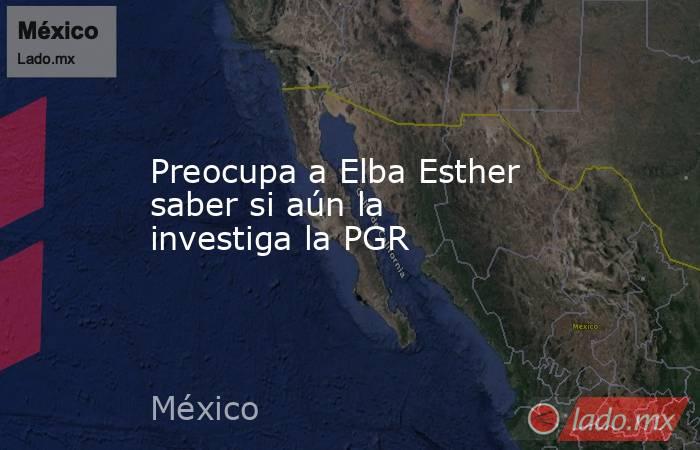 Preocupa a Elba Esther saber si aún la investiga la PGR. Noticias en tiempo real