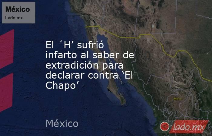 El ´H’ sufrió infarto al saber de extradición para declarar contra ‘El Chapo’. Noticias en tiempo real