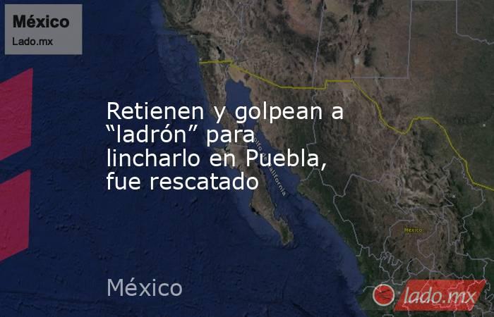 Retienen y golpean a “ladrón” para lincharlo en Puebla, fue rescatado. Noticias en tiempo real