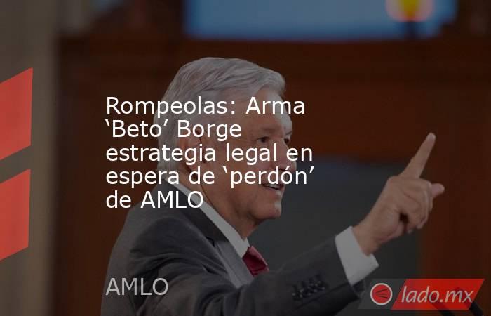 Rompeolas: Arma ‘Beto’ Borge estrategia legal en espera de ‘perdón’ de AMLO. Noticias en tiempo real