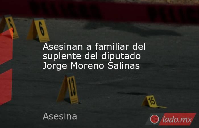 Asesinan a familiar del suplente del diputado Jorge Moreno Salinas. Noticias en tiempo real