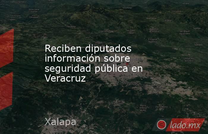 Reciben diputados información sobre seguridad pública en Veracruz. Noticias en tiempo real