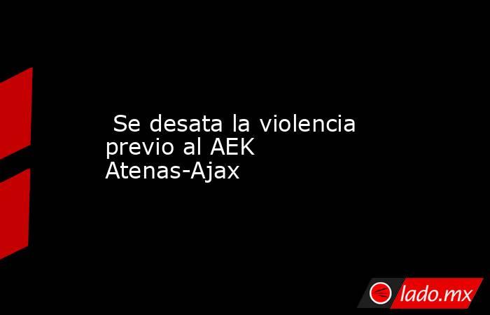  Se desata la violencia previo al AEK Atenas-Ajax. Noticias en tiempo real