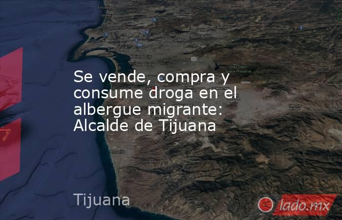 Se vende, compra y consume droga en el albergue migrante: Alcalde de Tijuana. Noticias en tiempo real