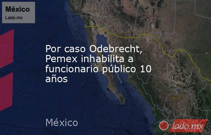 Por caso Odebrecht, Pemex inhabilita a funcionario público 10 años. Noticias en tiempo real