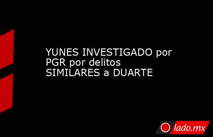 YUNES INVESTIGADO por PGR por delitos SIMILARES a DUARTE. Noticias en tiempo real
