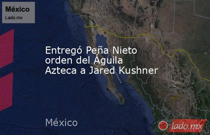 Entregó Peña Nieto orden del Águila Azteca a Jared Kushner. Noticias en tiempo real