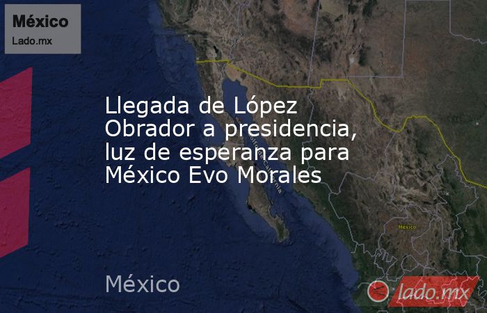 Llegada de López Obrador a presidencia, luz de esperanza para México Evo Morales. Noticias en tiempo real