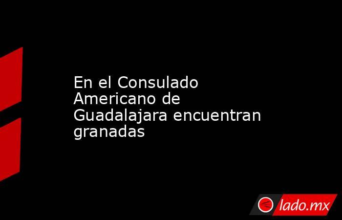 En el Consulado Americano de Guadalajara encuentran granadas. Noticias en tiempo real