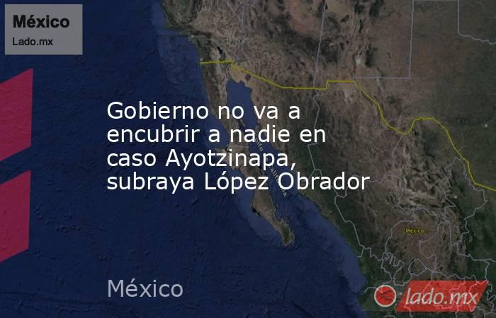 Gobierno no va a encubrir a nadie en caso Ayotzinapa, subraya López Obrador. Noticias en tiempo real