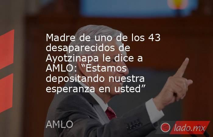 Madre de uno de los 43 desaparecidos de Ayotzinapa le dice a AMLO: “Estamos depositando nuestra esperanza en usted”. Noticias en tiempo real