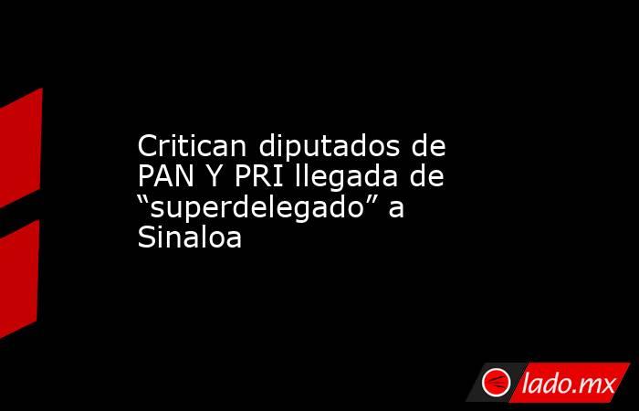 Critican diputados de PAN Y PRI llegada de “superdelegado” a Sinaloa. Noticias en tiempo real