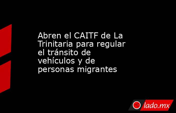 Abren el CAITF de La Trinitaria para regular el tránsito de vehículos y de personas migrantes. Noticias en tiempo real
