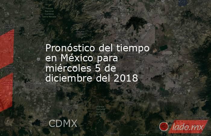 Pronóstico del tiempo en México para miércoles 5 de diciembre del 2018. Noticias en tiempo real