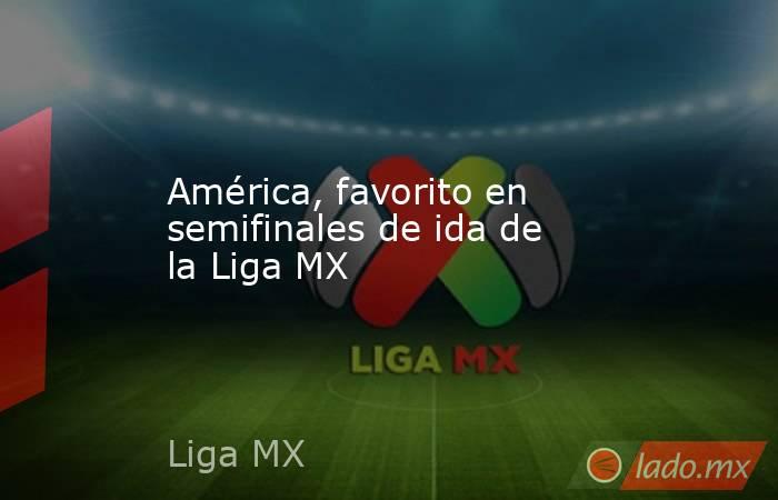 América, favorito en semifinales de ida de la Liga MX. Noticias en tiempo real