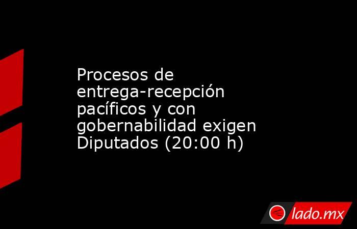Procesos de entrega-recepción pacíficos y con gobernabilidad exigen Diputados (20:00 h). Noticias en tiempo real