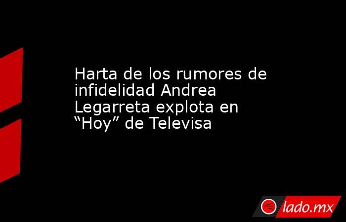 Harta de los rumores de infidelidad Andrea Legarreta explota en “Hoy” de Televisa. Noticias en tiempo real