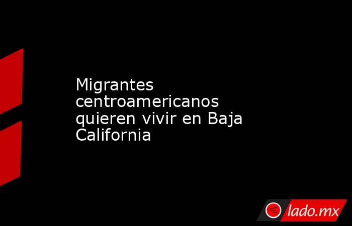 Migrantes centroamericanos quieren vivir en Baja California. Noticias en tiempo real