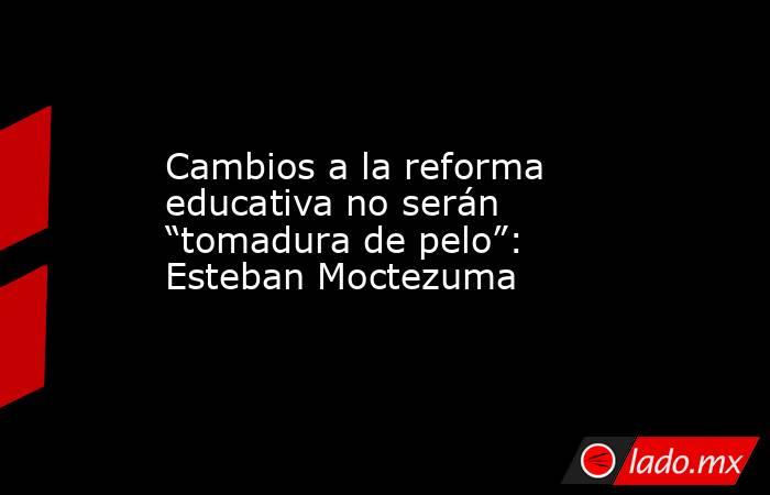 Cambios a la reforma educativa no serán “tomadura de pelo”: Esteban Moctezuma. Noticias en tiempo real