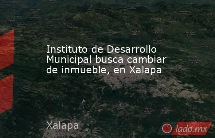 Instituto de Desarrollo Municipal busca cambiar de inmueble, en Xalapa. Noticias en tiempo real