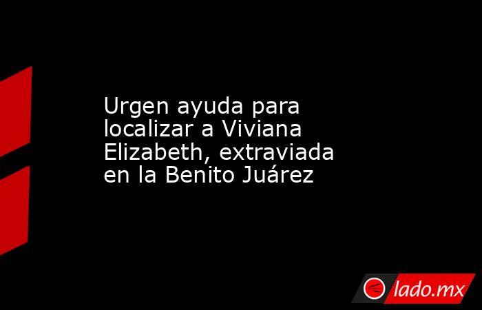 Urgen ayuda para localizar a Viviana Elizabeth, extraviada en la Benito Juárez. Noticias en tiempo real
