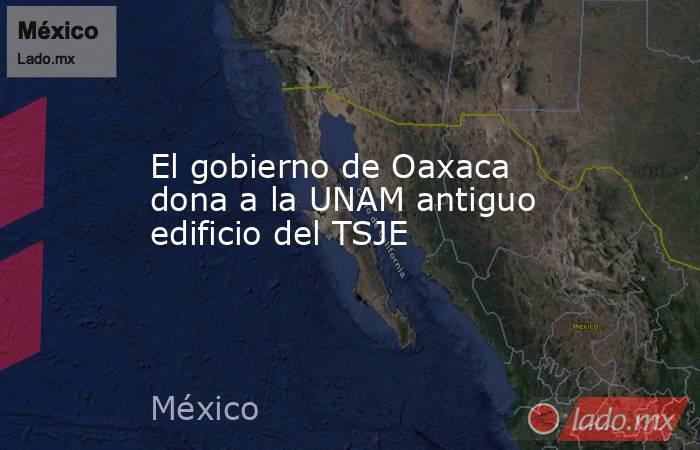 El gobierno de Oaxaca dona a la UNAM antiguo edificio del TSJE. Noticias en tiempo real