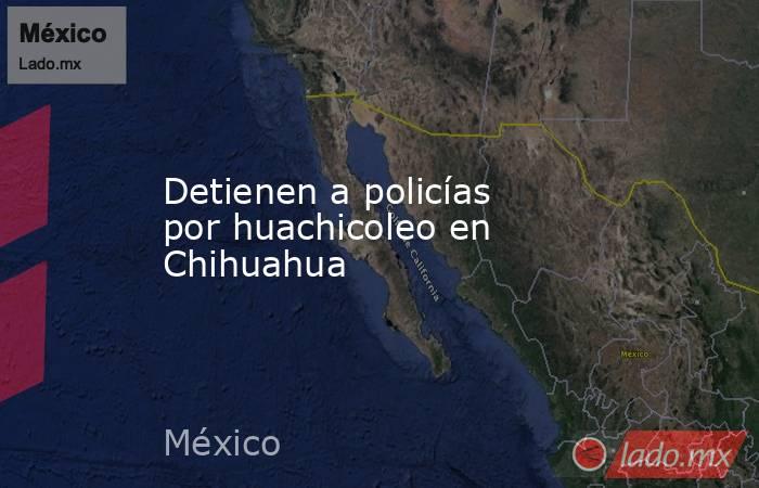 Detienen a policías por huachicoleo en Chihuahua. Noticias en tiempo real