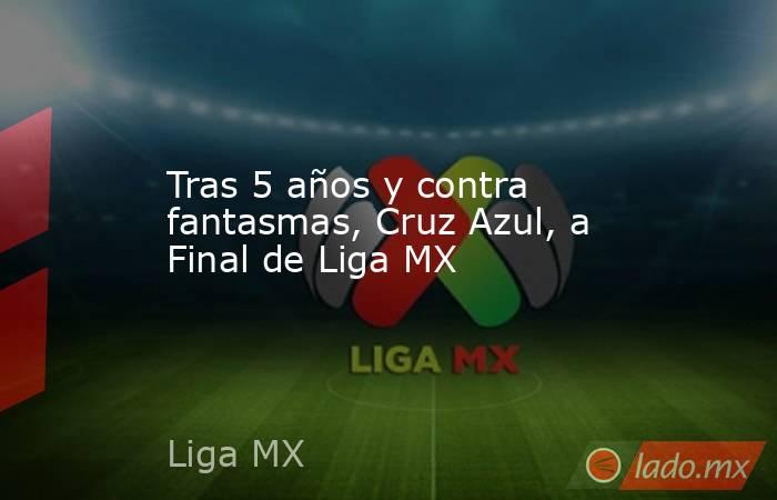 Tras 5 años y contra fantasmas, Cruz Azul, a Final de Liga MX. Noticias en tiempo real