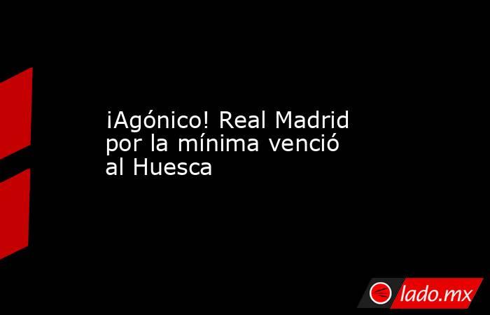 ¡Agónico! Real Madrid por la mínima venció al Huesca. Noticias en tiempo real